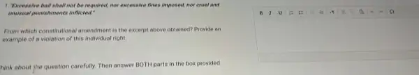 1. Excessive bail shall not be required, nor excessive fines imposed, nor cruel and
unusual punishments inflicted."
From which constitutiona amendment is the excerpt above obtained? Provide an
example of a violation of this individual right.
hink about the question carefully. Then answer BOTH parts in the box provided.
square