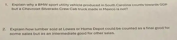 1. Explain why a BMW sport utility vehicle produced in South Carolina counts towards GDP
but a Chevrolet Silverado Crew Cab truck made in Mexico is not?
2.Explain how lumber sold at Lowes or Home Depot could be counted as a final good for
some sales but as an intermediate good for other sales.