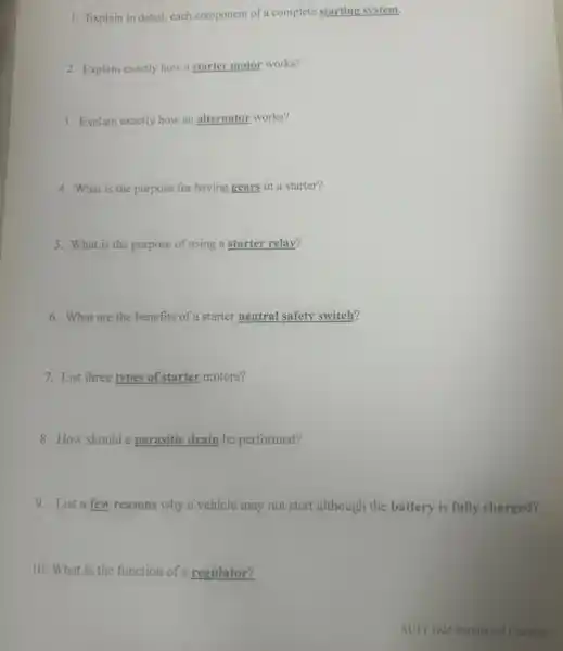 1. Explain in detail,each component of a complete starting system.
2. Explain exactly how a starter motor works?
3. Explain exactly how an alternator works?
4. What is the purpose for having gears in a starter?
5. What is the purpose of using a starter relay?
6. What are the benefits of a starter neutral safety switch?
7. List three types of starter motors?
8. How should a parasitic drain be performed?.
9. List a few reasons why a vehicle may not start although the battery is fully charged?
10. What is the function of a regulator?