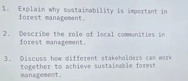 1. Explain why sustainability is important in
forest management.
2. Describe the role of local communities in
forest management.
3. Discuss how different stakeholders can work
together to achieve sustainable forest
management.