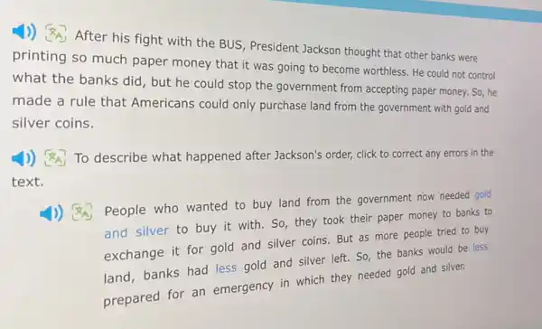 1)) After his fight with the BUS President Jackson thought that other banks were
printing so much paper money that it was going to become worthless. He could not control
what the banks did , but he could stop the government from accepting paper money. So he
made a rule that Americans could only purchase land from the government with gold and
silver coins.
1) (A_(A) To describe what happened after Jackson's order, click to correct any errors in the
text.
1)) (8A) People who wanted to buy land from the government now needed gold
and silver to buy it with. So, they took their paper money to banks to
exchange it for gold and silver coins. But as more people tried to buy
land, banks had less gold and silver left So, the banks would be less
prepared for an emergency in which they needed gold and silver.