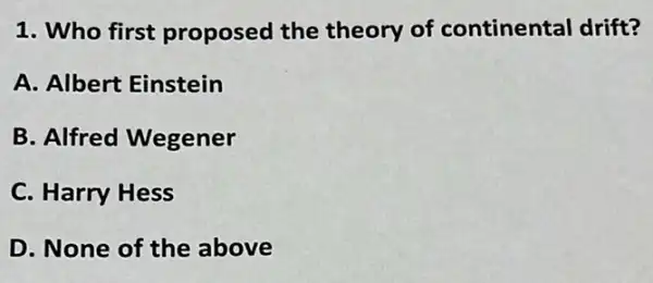 1. Who first proposed the theory of continental drift?
A. Albert Einstein
B. Alfred Wegener
C. Harry Hess
D. None of the above