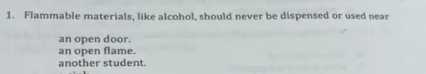 1. Flammable materials, like alcohol , should never be dispensed or used near
an open door.
an open flame
another student.
11