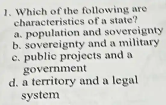 1. Which of the following are
characteristies of a state?
a population and sovereignty
b sovereignty and a military
c. public projects and a
government
d. a territory and a legal
system