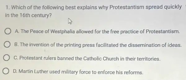 1. Which of the following best explains why Protestantism spread quickly
in the 16th century?
A. The Peace of Westphalia allowed for the free practice of Protestantism.
B. The invention of the printing press facilitated the dissemination of ideas.
C. Protestant rulers banned the Catholic Church in their territories.
D. Martin Luther used military force to enforce his reforms.