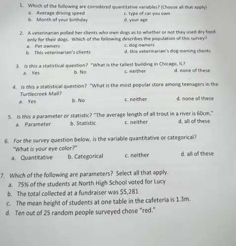 1. Which of the following are considered quantitative variables?(Choose all that apply)
a. Average driving speed
c. type of car you own
b. Month of your birthday
d. your age
2. A veterinarian polled her clients who own dogs as to whether or not they used dry food
only for their dogs.Which of the following describes the population of this survey?
a. Pet owners
c. dog owners
b. This veterinarian's clients
d. this veterinarian's dog-owning clients
3. Is this a statistical question? "What is the tallest building in Chicago,IL?
a. Yes
b. No
c. neither
d. none of these
4. Is this a statistical question? "What is the most popular store among teenagers in the
Turtlecreek Mall?
a. Yes
b. No
c. neither
d. none of these
5. Is this a parameter or statistic? "The average length of all trout in a river is 60cm."
d. all of these
a. Parameter
b. Statistic
c. neither
6. For the survey question below, is the variable quantitative or categorical?
"What is your eye color?"
d. all of these
a. Quantitative
b. Categorical
c. neither
7. Which of the following are parameters? Select all that apply.
a. 75%  of the students at North High School voted for Lucy
b. The total collected at a fundraiser was 5,281
c. The mean height of students at one table in the cafeteria is 1.3m.
d. Ten out of 25 random people surveyed chose "red."