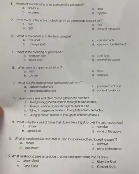 1. Which of the following is an example of a gastropod?
a. scallops
c. snail
b. mussels
d. oysters
2. How much of the entire mollusk family do gastropods account for?
a. 1/2
c. 2/3
b. 1/3
d. none of the above
3. What is the definition to the term univalve?
a. one shell
c. one stomach
b. one eye stalk
d. one way digestive tract
4. What is the meaning of gastropod?
a. stomach-foot
c. shell-foot
b. head-foot
d. none of the above
5. What color is a gastropods blood?
a. red
c. blue
b. purple
d. colorless
6. What are the shells of most gastropods built from?
a. calcium carbonate
c. potassium chloride
b. carbonate carbonate
d. none of the above
7. How does a snail and other marine gastropods breathe?
a. Taking in oxygenated I water in through its siphon tube.
b. Taking in carbon dioxide through its siphon tube.
c. Taking in oxygenated water in through its anterior tentacles.
d. Taking in carbon dioxide in through its anterior tentacles.
8. What is the thick pad of tissue that closes like a trapdoor over the gastropods foot?
a. radula
c. univalve
b. operculum
d. none of the above
9. What is the ribbon like tooth that is used for scraping off and ingesting algae??
a. radula
c. univalve
b. operculum
d. none of the above
10. What gastropod uses a harpoon to spear and inject toxins into its prey?
a. Moon Snail
c. Gary the Snail
b. Cone Snail
d. Cresant Snail