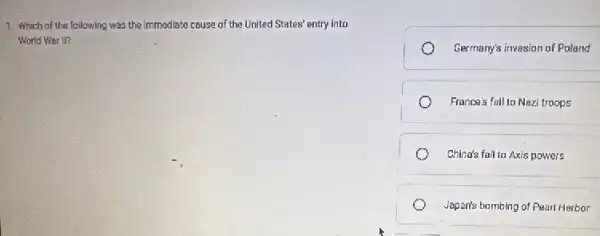 1. Which of the following was the immediate cause of the United States' entry into
World Wer II?
Germany's invasion of Poland
France's fall to Nazi troops
China's fall to Axis powers
Japan's bambing of Pearl Harbor