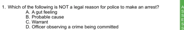 1. Which of the following is NOT a legal reason for police to make an arrest?
A. A gut feeling
B. Probable cause
C. Warrant
D. Officer observing a crime being committed