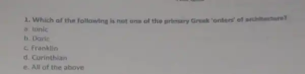 1. Which of the following is not one of the primary Greek "orders' of architecture?
a. Ionic
b. Doric
c. Franklin
d. Corinthian
e. All of the above