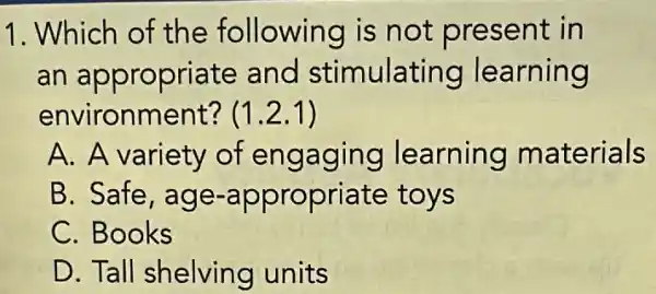 1. Which of the following is not present in
an appropriate and stimulating learning
environment? (1.2.1)
A. A variety of engaging learning materials
B. Safe, age -appropriate toys
C. Books
D. Tall shelving units