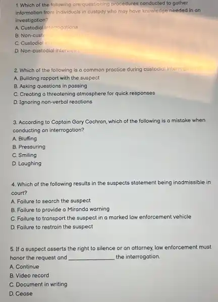 1. Which of the following are questioning procedures conducted to gather
information from individuals in custody who may have knowledge needed in an
investigation?
A. Custodial interrogations
B. Non-custo	rodations
C. Custodial in
D. Non-custodial interviews
2. Which of the following is a common practice during custodial interr interrogations?
A. Building rapport with the suspect
B. Asking questions in passing
C. Creating a threatening atmosphere for quick responses
D. Ignoring non-verbal reactions
3. According to Captain Gary Cochron, which of the following is a mistake when
conducting an interrogation?
A. Bluffing
B. Pressuring
C. Smiling
D. Laughing
4. Which of the following results in the suspects statement being inadmissible in
court?
A. Failure to search the suspect
B. Failure to provide a Miranda warning
C. Failure to transport the suspect in a marked law enforcement vehicle
D. Failure to restrain the suspect
5. If a suspect asserts the right to silence or an attorney, law enforcement must
honor the request and __ the interrogation.
A. Continue
B. Video record
C. Document in writing
D. Cease