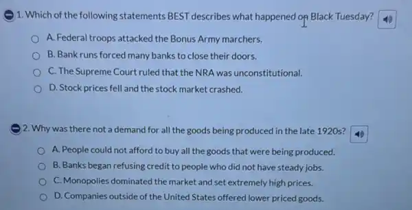 )1. Which of the following statements BEST describes what happened op Black Tuesday?
A. Federal troops attacked the Bonus Army marchers.
B. Bank runs forced many banks to close their doors.
C. The Supreme Court ruled that the NRA was unconstitutional.
D. Stock prices fell and the stock market crashed.
) 2. Why was there not a demand for all the goods being produced in the late 1920s?
A. People could not afford to buy all the goods that were being produced.
B. Banks began refusing credit to people who did not have steady jobs.
C. Monopolies dominated the market and set extremely high prices.
D. Companies outside of the United States offered lower priced goods.