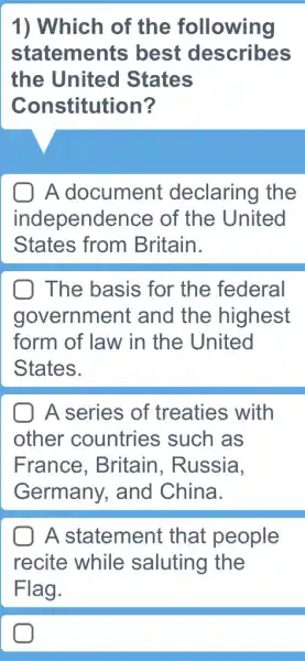 1) Which of the following
statements ; best describes
the United States
Constitution?
A document : declaring the
independence of the United
States from Britain.
The basis for the federal
government and the highest
form of law in the United
States.
A series of treaties with
other countries such as
France . Britain, Russia.
Germany, and China.
A statement that people
recite while saluting the
Flag.