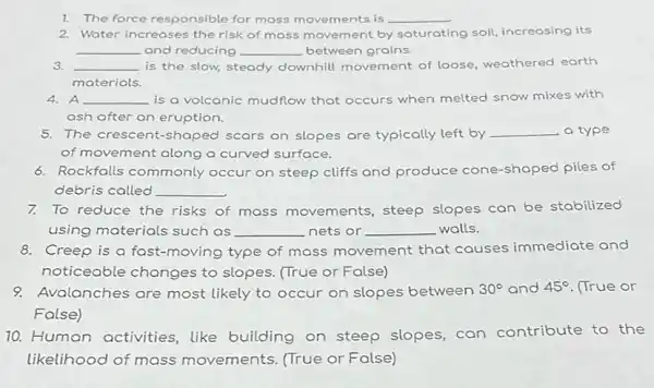 1. The force responsible for mass movements is __
2. Water increases the risk of mass movement by saturating ng soil, increosing its
__ and reducing __ between grains.
3. __ is the slow, steady downhill movement of loose, weathered earth
materials.
4. A __ is a volcanic mudflow that occurs when melted snow mixes with
ash after an eruption.
5. The crescent-shaped scars on slopes are typically left by __ a type
of movement along a curved surface.
6. Rockfalls commonly occur on steep cliffs and produce cone -shaped piles of
debris called __
7. To reduce the risks of mass movements steep slopes can be stabilized
using materials such as __ nets or __ walls.
8. Creep is a fast -moving type of mass movement that causes immediate and
noticeable changes to slopes. (True or False)
9. Avalanches are most likely to occur on slopes between 30^circ  and 45^circ  (True or
False)
10. Human activities like building on steep slopes, can contribute to the
likelihood of mass movements. (True or False)