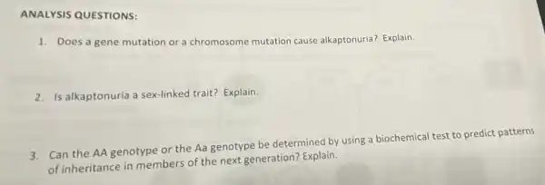 1. Does a gene mutation or a chromosome mutation cause alkaptonuria? Explain.
2. Is alkaptonuria a sex-linked trait? Explain.
3. Can the AA genotype or the Aa genotype be determined by using a biochemica test to predict patterns
of inheritance in members of the next generation? Explain.