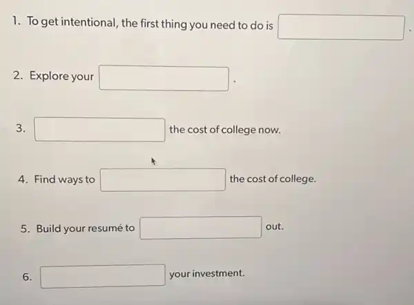 1. To get intentional , the first thing you need to do is
square 
2. Explore your square 
3. square  the cost of college now.
4. Find ways to square  the cost of college.
5. Build your resumé to square  out.
6. square  your investment.