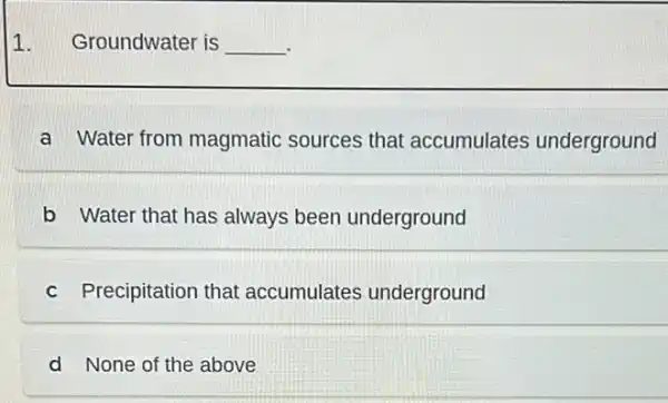 1. Groundwater is __
a Water from magmatic sources that accumulates underground
b Water that has always been underground
c Precipitation that accumulates underground
d None of the above