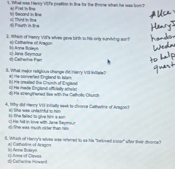 1. What was Henry Vill's position In the for the throne when he was born?
a) Fist in the
b) Second in line
c) Third in the
d) Fourth in line
2. Which of Henry VIII's whes gave birth to his only surviving soe?
a) Catherine of Aragon
b) Anne Boleyn
c) Jane Seymour
d) Catherine Part
3. What major religious change did Heny Vill hisate?
a) He converted England to Islam
b) He created the Church of England
c) He made England officially athelst
d) He stanythened fies with the Catholic Church
4. Why did Henry VII Iritaly seek to chorce Catherine of Aragon?
a) She was unfathful to hkn
b) She falled to give him a son
c) He fell in love with Jane Seymour
d) She was much older than him
5. Which of Henry's whes was referred to as his "beloved sister"after their divorce?
a) Catherine of Aragon
b) Anne Boleyn
c) Anne of Cleves
d) Catherine Howard