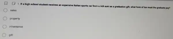 1. If a high school student receives an expensive Italian sports car from a rich aunt as a
graduation gift, what form of tax must the graduate pay?
sales
property
inheritance
gift