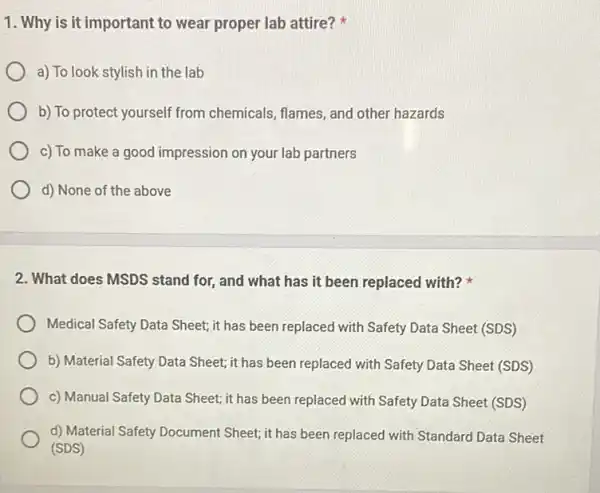 1. Why is it important to wear proper lab attire?
a) To look stylish in the lab
b) To protect yourself from chemicals, flames, and other hazards
c) To make a good impression on your lab partners
d) None of the above
2. What does MSDS stand for, and what has it been replaced with?
Medical Safety Data Sheet it has been replaced with Safety Data Sheet (SDS)
b) Material Safety Data Sheet; it has been replaced with Safety Data Sheet (SDS)
c) Manual Safety Data Sheet; it has been replaced with Safety Data Sheet (SDS)
d) Material Safety Document Sheet; it has been replaced with Standard Data Sheet
(SDS)