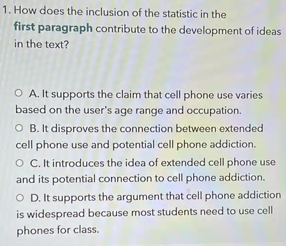 1. How does the inclusion of the statistic in the
first paragraph contribute to the development of ideas
in the text?
A. It supports the claim that cell phone use varies
based on the user's age range and occupation.
B. It disproves the connection between extended
cell phone use and potential cell phone addiction.
C. It introduces the idea of extended cell phone use
and its potential connection to cell phone addiction.
D. It supports the argument that cell phone addiction
is widespread because most students need to use cell
phones for class.