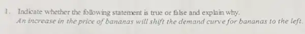 1. Indicate whether the following statement is true or false and explain why.
An increase in the price of bananas will shift the demand curve for bananas to the left.