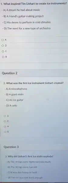 1. What inspired Tim Linhart to create ice instruments?
- A) A dream he had about music
- B) A friend's guitar-making project
- C) His desire to perform in cold climates
- D) The need for a new type of orchestra
A
D
C
B
Question 2
2. What was the first ice instrument Linhart created?
- A) A rolondophone
- B) A giant violin
- C) An ice guitar
- D) A cello
D
A
B
Question 3
3. Why did Linhart's first ice violin explode?
- A) The strings were tightened too much
- B) The strings were too old
- C) It was too heavy to hold
- D) The ice was not thick enough