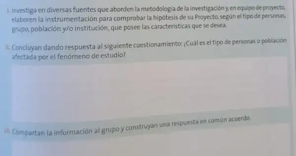 1. Investiga en diversas fuentes que aborden la metodologia de la investigación y, en equipo de proyecto
elaboren la instrumentación para comprobar la hipótesis de su Proyecto, según el tipo de personas,
grupo, población y/o institución, que posee las caracteristicas que se desea.
II. Concluyan dando respuesta al siguiente cuestionamiento: ¿Cuáles el tipo de personas o población
afectada por el fenómeno de estudio?
III. Compartan la información al grupo y construyan una respuesta en común acuerdo.