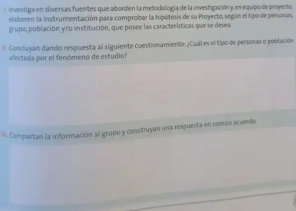 1. Investiga en diversas fuentes que aborden la metodologia de la investigación y,en equipode proyecto,
elaboren la instrumentación para comprobar la hipótesis de su Proyecto, según el tipo de personas,
grupo, población y/o institución, que posee las características que se desea.
II. Concluyan dando respuesta al siguiente cuestionamiento: ¿Cuáles el tipo de personas o población
afectada por el fenómenc de estudio?
III. Compartan la información al grupo)construyan una respuesta en común acuerdo.