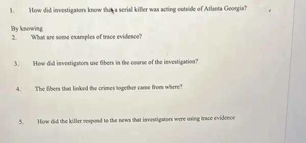 1. How did investigators know the a serial killer was acting outside of Atlanta Georgia?
By knowing
2.What are some examples of trace evidence?
3. How did investigators use fibers in the course of the investigation?
4. The fibers that linked the crimes together came from where?
5. How did the killer respond to the news that investigators were using trace evidence