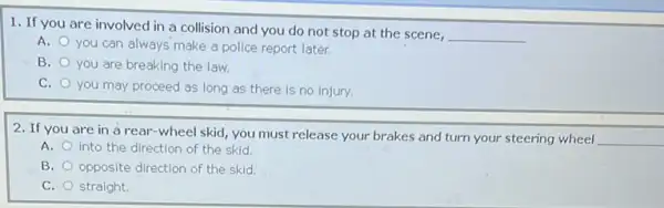 1. If you are involved in a collision and you do not stop at the scene,
__
A.
you can always make a police report later.
B. you are breaking the law.
C.
you may proceed as long as there is no injury.
2. If you are in a rear-wheel skid, you must release your brakes and turn your steering wheel
__
A. into the direction of the skid.
B. opposite direction of the skid
C. straight.