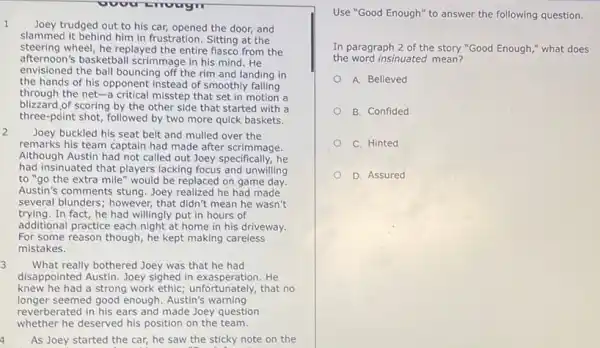 1 Joey trudged out to his car, opened the door, and
slammed it behind him in frustration. Sitting at the
steering wheel, he replayed the entire fiasco from the
afternoon's basketball scrimmage in his mind.He
envisioned the ball bouncing off the rim and landing in
the hands of his opponent instead of smoothly falling
through the net-a critical misstep that set in motion a
blizzard of scoring by the other side that started with a
three-point shot, followed by two more quick baskets.
2 Joey buckled his seat belt and mulled over the
remarks his team captain had made after scrimmage.
Although Austin had not called out Joey specifically , he
had insinuated that players lacking focus and unwilling
to "go the extra mile" would be replaced on game day.
Austin's comments stung. Joey realized he had made
several blunders; however, that didn't mean he wasn't
trying.In fact, he had willingly put in hours of
additional practice each.night at home in his driveway.
For some reason though he kept making careless
mistakes.
3 What really bothered Joey was that he had
disappointed Austin. Joey sighed in exasperation. He
knew he had a strong work ethic;unfortunately, that no
longer seemed good enough. Austin's warning
reverberated in his ears and made Joey question
whether he deserved his position on the team.
4 As Joey started the car, he saw the sticky note on the
Use "Good Enough" to answer the following question.
In paragraph 2 of the story "Good Enough " what does
the word insinuated mean?
A. Believed
B. Confided
C. Hinted
D. Assured