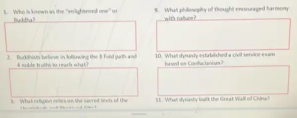 1. Who is known as the "enlightened one or
square 
Buddha?
2. Buddhists believe in following the 8 Fold path and
4 noble truths to reach what?
square 
3. What religion relies on the sacred texts of the
9. What philosophy of thought encouraged harmony.
phy of thought encouraged harmony
square 
10. What dynasty established a civil service exam
based on Confucianism?
square 
11. What dynasty built the Great Wall of China?