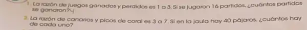 1. La razón de juegos ganados y perdidos es 1a3.S se jugaron 16 partidos ¿cuántos partidos
se ganaron?4
2. La razón de canarios y picos de coral es 3a7 Si en la jaula hay 40 pájaros. ¿cuántos hay
de cada uno?