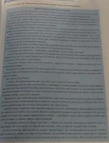 1. Lee la version de "Blancanlevesylos slete enanitos" delos hermanse Grimm.
Blane anieves ylos siete enanitos
nifa muy bonita, una pequetia princesa que tenis un cutis blanco como la nieve, tablos
la sangre, y cabellos negros como el azabache Sunombre era Blancanienes.
A medida que crecia la princesa, su belleza aumentaba dia tras dia hasta que su madrastra.la reina, it
puso muy celosa. Hers un dia en que la malvada madrastra no pudo tolerar más su presencia y ordend a
on casador que la Hevara al bosque y la matara. Como ella era tan joven y bella, el caradot se aplado de la
nilay le aconsejo que buscara un excondite en el bosque.
Bancanieves corrid tan lejos como se to permitieron sus piernas, tropezando con rocas y troncos de
arbolos que la lastimaban. Por fin, cuando ya cala la noche, encontro una casita y entro para descansar.
de
en aquella casa era pequeño, pero más lindo y limpio de lo que se pueda imaginar.Cerca de la
chimenea estaba puesta una mesita con siete platos muy pequefitos, siete tacitas de barro y al otro lado
de la habitación se alineaban siete camitas muy ordenadas, La princesa, cansada se echo sobre tres de las
camitas, y se quedó profundamente dormida.
Quando llego la noche los dueños de la casita regresaron. Eran siete enanitos, que todos los dias sallan
para trabujar en las minas de oro, muy lejos, en el corazón de las montañas.
-Caramba, qué bella nihal -exclamaron sorprendidos-cómo llegó hasta aqui?
Se acercaron para admirarla cuidando de no despertarla Por la mathana, Blancanieves sintió miedo al
despertarse y ver a los siete enanitos que la rodeaban. Ellos la interrogaron tan suavemente que ella se
tranquilizo y les conto su triste historia.
-Si quieres cocinar, coser y lavar para nosotros-dijeron los enanitos-, puedes quedarte aqui y te
cuidaremos siempre.
Blancanieves aceptó contenta Vivia muy alegre con los enanitos, preparándoles la comiday cuidando de
la casita. Todas las mañanas se paraba en la puerta y los despedía con la mano cuando los enanitos sallan
para su trabajo,
Pero ellos le advirtieron:
-Cuidate. Tu madrastra puede saber que vives aqui y tratará de hacerte daño.
La madrastra, que de veras era una bruja.y consultaba a su espejo mágico para ver si existía alguien
más bella que ella.descubrió que Blancanieves vivía en casa de los siete enanitos. Se puso furiosa y decidió
matarla ella misma. Disfrazada de vieja, la malvada reina preparó una manzana con veneno, cruzó las siete
montañas y llegó a casa de los enanitos.
Blancanieves, que sentia una gran soledad durante el dia, pensó que aquella viejita no podía ser peligrosa.
La invitó a entrary aceptó agradecida la manzana, al parecer deliciosa, que la bruja le ofreció. Pero.con el
primer mordisco que dio a la fruta, Blancanieves cay6 como muerta.
Aquella noche, cuando los siete enanitos Begaron a la casita, encontraron a Blancanieves en el suelo.
No respiraba ni se movia. Los enanitos lloraron amargamente porque la querían con delirio. Por tres dias
yelaron su cuerpo, que seguía conservando su belleza -cutis blanco como Ia nieve, mejillas y labios rojos
como la sangre, y cabellos negros como el azabache.
-No podemos poner su cuerpo bajo tierra -dijeron los enanitos Hicieron un ataud de cristal.y
colocándola allí, la llevaron a la cima de una montaña. Todos los dias los enanitos iban a velarla.
Un día el príncipe.que paseaba en su gran caballo blanco, vio a la bella niña en su caja de cristal y
udo escuchar la historia de labios de los enanitos. Se enamoró de Blancanieves y logro que los enanitos
e permitieran Hevar el cuerpo al palacio donde prometió adorarla siempre.Pero cuando movió la caja
