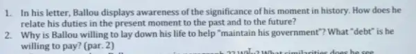 1. In his letter, Ballou displays awareness of the significance of his moment in history. How does he
relate his duties in the present moment to the past and to the future?
2. Why is Ballou willing to lay down his life to help "maintain his government"? What "debt is he
willing to pay? (par.2)