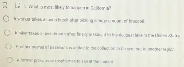 1. What is most likely to happen in California?
A worker takes a lunch break after picking a large amount of broccoli.
A hiker takes a deep breath after finally making it to the deepest lake in the United States.
Another bushel of hazeinuts is added to the collection to be sent out to anothe region.
A farmer picks more raspberries to sell at the market.