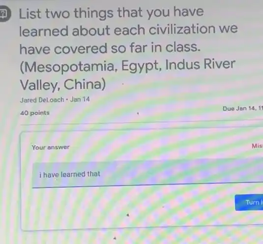 (1) List two things that you have
learned about each civilization we
have covered so far in class.
(Mesopotamia , Egypt, Indus River
Valley, China)
Jared DeLoach -Jan 14
40 points
Your answer
i have learned that