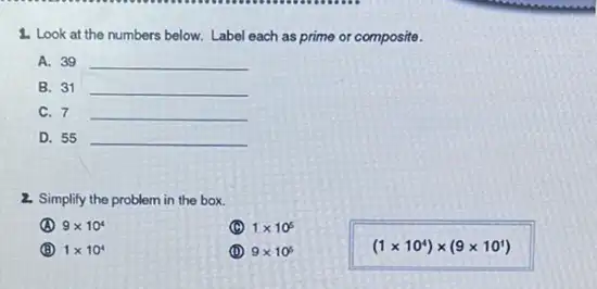 1. Look at the numbers below. Label each as prime or composite.
A. 39 __
B. 31 __
C. 7 __
D. 55 __
2. Simplify the problem in the box.
9times 10^4
(C) 1times 10^5
(B) 1times 10^4
(D) 9times 10^5
(1times 10^4)times (9times 10^1)