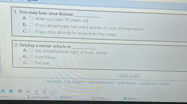 1. You may lose your license
__
A.
when you turn 70 years old.
B.
if you accumulate too many points on your driving record.
C.
if you stop driving for more than five years.
2. Driving a motor vehicle is
__
A.
the constitutional right of every citizen.
B. a privilege.
C. the law.