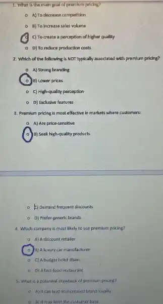 1. What Is the main goal of premlum priding?
- A)To decrease competition
E) To Increase sales volume
C C) To cruatea perception of higher quality
0 D) To reduce production costs
2. Which of the following Is NDT typically accodated with promlum priding?
A) Strong branding
B) Lower prices
- C) High-qually perception
D) Exclusive features
3. Premium pricing is most effective in markets where customers
A) Are price-sencitive
a) Seek high-quality products
- 1) Demand frequent discounts
D) Prefergeneric branda
4. Which company is most likely to use premium pricing?
0 A)A discount retailer
3) A luxury car manufacturer
C) Abudget hotel chain
9. D) Afast food restaurant
5. What is a patential drawback of premium pricing?
a Ajitcanleas to increzed brand loyalty
3) Itmaylimit the customer base