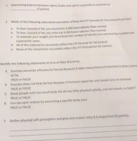 1. Maintaining balance between caloric intake and caloric expenditure is known as
__ (2 points)
2. Which of the following statements accurately reflects the FIT formula for fat control (4 points)?
a. To lose 1 pound of fat, you must burn 3,500 more calories than normal.
b. To lose 1 pound of fat, you must eat 3,500 fewer calories than normal.
c. To maintain your weight, you must keep the number of calories you eat and the number you
expend the same.
d. All of the statements accurately reflect the FIT formula for fat control.
e. None of the statements accurately reflect the FIT formula for fat control.
Identify the following statements as true or false (8 points)
3. Exercise cannot be effective for fatlos because it takes many hours of exercise to lose a pour
of fat.
5. Most people with too much body fat do too little physical activity, eat too much or both?
TRUE or FALSE
TRUE or FALSE
4. Exercise does not help fat loss because it increases appetite and causes you to overeat.
TRUE or FALSE
6. You can spot-reduce by exercising a specific body part.
7. Define physical self perception and give one reason why it is important (6 points).
__