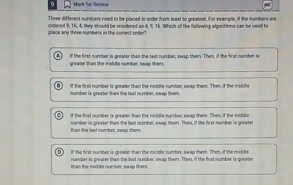 1. Mark for Review
Three different numbers need to be placed in order from least to greatest. For example, if the numbers are
ordered 9,16,4, they should be reordered as 4,9,16 Which of the following algorithms can be used to
place any three numbers in the correct order?
A If the first number is greater than the last number, swap them. Then if the first number is
greater than the middle number, swap them.
B ) If the first number is greater than the middle number, swap them Then, if the middle
number is greater than the last number, swap them.
C If the first number is greater than the middle number, swap them. Then if the middle
number is greater than the last number, swap them. Then, if the first number is greater
than the last number.swap them.
D If the first number is greater than the middle number, swap them.Then, if the middle
number is greater than the last number, swap them. Then, if the first number is greater
than the middle number,swap them.