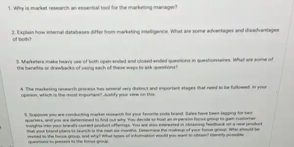 1. Why is market research an essential tool for the marketing manager?
2. Explain how internal databases differ from marketing intelligence. What are some advantages and disadvantages
of both?
3. Marketers make heavy use of both open ended and closed-ended questions in questionnaires. What are some of
the benefits or drawbackr of using each of these ways to ask questions?
4. The marketing research process has several very distinct and important stages that need to be followed. In your
opinion, which is the most important? Justify your view on this
5. Suppose you are conducting market research for your favorite soda brand Sales have been lagging for two
quarters, and you are determined to find out why. You decide to host an in-person focus group to gain customer
insights into your brand'current product offerings. You are also interested in obtaining feedback on a new product
that your brand plans to launch in the next six months. Determine the makeup of your focus group. Who should be
invited to the focus group, and why? What types of information would you want to obtain?Identify possible
questions to present to the focus group