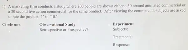 1) A marketing firm conducts a study where 200 people are shown either a 30 second animated commercial or
a 30 second live action commercial for the same product. After viewing the commercial, subjects are asked
to rate the product '1' to '10.
Circle one:
Observational Study
Retrospective or Prospective?
Experiment
Subjects:
Treatments:
Response: