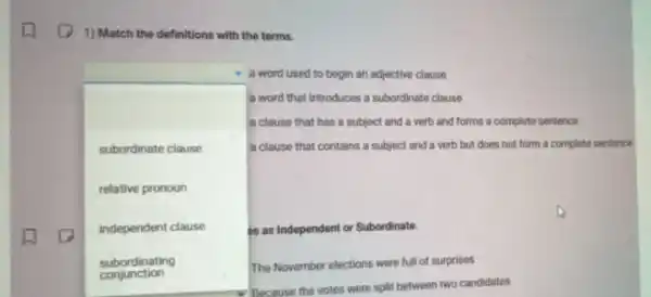 1) Match the definitions with the terms.
square 
as as Independent or Subordinate.
a word used to begin an adjective clause
a word that introduces a subordinate clause
a clause that has a subject and a verb and forms a complete sentence
subordinate clause	a clause that contains a subject and a verb but does not form a complete sentence
relative pronoun
independent clause
subordinating	The November elections were full of surprises
The
Because the votes were split between two candidates