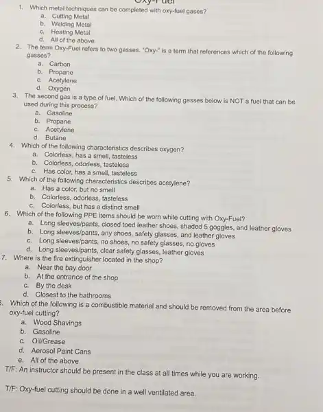 1. Which metal techniques can be completed with oxy-fuel gases?
a. Cutting Metal
b. Welding Metal
c. Heating Metal
d. All of the above
uel
2. The term Oxy-Fuel refers to two gasses. "Oxy-"is a term that references which of the following
gasses?
a. Carbon
b. Propane
c. Acetylene
d. Oxygen
3. The second gas is a type of fuel.Which of the following gasses below is NOT a fuel that can be
used during this process?
a. Gasoline
b. Propane
c. Acetylene
d. Butane
4. Which of the following characteristics describes oxygen?
a. Colorless, has a smell, tasteless
b. Colorless, odorless, tasteless
c. Has color, has a smell, tasteless
5. Which of the following characteristics describes acetylene?
a. Has a color, but no smell
b. Colorless, odorless tasteless
c. Colorless, but has a distinct smell
6. Which of the following PPE items should be worn while cutting with Oxy-Fuel?
a. Long sleeves/pants, closed toed leather shoes, shaded 5 goggles, and leather gloves
b. Long sleeves/pants, any shoes, safety glasses, and leather gloves
c. Long sleeves/pants, no shoes, no safety glasses no gloves
d. Long sleeves/pants, clear safety glasses, leather gloves
7. Where is the fire extinguisher located in the shop?
a. Near the bay door
b. At the entrance of the shop
c. By the desk
d. Closest to the bathrooms
3. Which of the following is a combustible material and should be removed from the area before
oxy-fuel cutting?
a. Wood Shavings
b. Gasoline
c. Oil/Grease
d. Aerosol Paint Cans
e. All of the above
T/F: An instructor should be present in the class at all times while you are working.
T/F: Oxy-fuel cutting should be done in a well ventilated area.
