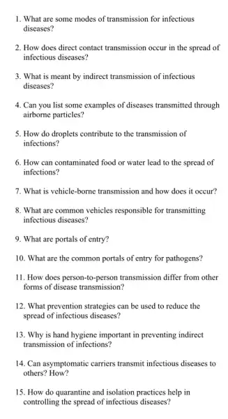 1. What are some modes of transmission for infectious
diseases?
2. How does direct contact transmission occur in the spread of
infectious diseases?
3. What is meant by indirect transmission of infectious
diseases?
4. Can you list some examples of diseases transmitted through
airborne particles?
5. How do droplets contribute to the transmission of
infections?
6. How can contaminated food or water lead to the spread of
infections?
7. What is vehicle -borne transmission and how does it occur?
8. What are common vehicles responsible for transmitting
infectious diseases?
9. What are portals of entry?
10. What are the common portals of entry for pathogens?
11. How does person -to-person transmission differ from other
forms of disease transmission?
12. What prevention strategies can be used to reduce the
spread of infectious diseases?
13. Why is hand hygiene important in preventing indirect
transmission of infections?
14. Can asymptomatic carriers transmit infectious diseases to
others? How?
15. How do quarantine and isolation practices help in
controlling the spread of infectious diseases?