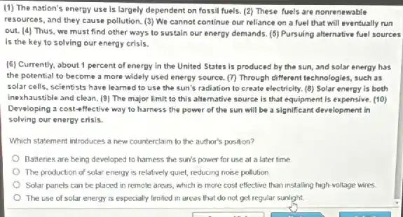 (1) The nation's enerpy use is largely dependent on fossil fuels. (2)These fuels are nonrenewable
resources, and they cause pollution. (3) We cannot continue our reliance on a fuel that will eventually run
out. (4) Thus, we must find other ways to sustain our energy demands. (5) Pursuing alternative fuel sources
Is the key to solving our energy crisis.
(6) Currently, about 1 percent of energy in the United States is produced by the sun and solar energy has
the potential to become a more widely used energy source. (7) Through different technologies, such as
solar cells, scientists have learned to use the sun's radiation to create electricity. (8) Solar energy is both
inexhaustible and clean. (9)The major limit to this alternative source is that equipment is expensive (10)
Developing a cost-effective way to harness the power of the sun will be a significant development in
solving our energy crisis.
Which statement introduces a new counterclaim to the author's position?
Batteries are being developed to hamess the sun's power for use at a later time
The production of solar energy is relatively quiet,reducing noise pollution
Solar panels can be placed in remole areas which is more cost effective than installing high voltage wires
The use of solar energy is especially limited in areas that do not get regular sunlight.